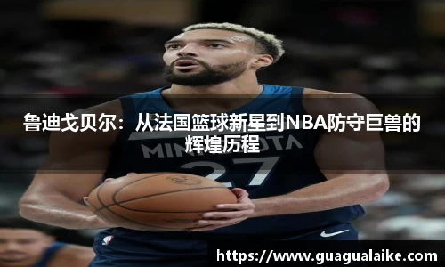 鲁迪戈贝尔：从法国篮球新星到NBA防守巨兽的辉煌历程